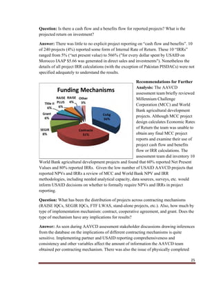 25
Question: Is there a cash flow and a benefits flow for reported projects? What is the
projected return on investment?
Answer: There was little to no explicit project reporting on “cash flow and benefits”. 10
of 240 projects (4%) reported some form of Internal Rate of Return. These 10 “IRRs”
ranged from 5% (“net present value) to 566% ("for every dollar spent by USAID on
Morocco IAAP $5.66 was generated in direct sales and investments"). Nonetheless the
details of all project IRR calculations (with the exception of Pakistan PISDACs) were not
specified adequately to understand the results.
Recommendations for Further
Analysis: The AAVCD
assessment team briefly reviewed
Millennium Challenge
Corporation (MCC) and World
Bank agricultural development
projects. Although MCC project
design calculates Economic Rates
of Return the team was unable to
obtain any final MCC project
reports and examine their use of
project cash flow and benefits
flow or IRR calculations. The
assessment team did inventory 10
World Bank agricultural development projects and found that 60% reported Net Present
Values and 80% reported IRRs. Given the low number of USAID AAVCD projects that
reported NPVs and IRRs a review of MCC and World Bank NPV and IRR
methodologies, including needed analytical capacity, data sources, surveys, etc. would
inform USAID decisions on whether to formally require NPVs and IRRs in project
reporting.
Question: What has been the distribution of projects across contracting mechanisms
(RAISE IQCs, SEGIR IQCs, FTF LWAS, stand-alone projects, etc.). Also, how much by
type of implementation mechanism: contract, cooperative agreement, and grant. Does the
type of mechanism have any implications for results?
Answer: As seen during AAVCD assessment stakeholder discussions drawing inferences
from the database on the implications of different contracting mechanisms is quite
sensitive. Implementing partner and USAID reporting comprehensiveness and
consistency and other variables affect the amount of information the AAVCD team
obtained per contracting mechanism. There was also the issue of physically completed
 