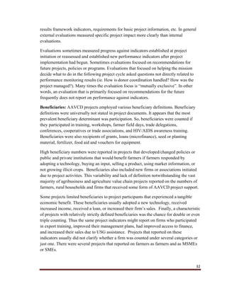 32
results framework indicators, requirements for basic project information, etc. In general
external evaluations measured specific project impact more clearly than internal
evaluations.
Evaluations sometimes measured progress against indicators established at project
initiation or reassessed and established new performance indicators after project
implementation had begun. Sometimes evaluations focused on recommendations for
future projects, policies or programs. Evaluations that focused on helping the mission
decide what to do in the following project cycle asked questions not directly related to
performance monitoring results (ie. How is donor coordination handled? How was the
project managed?). Many times the evaluation focus is “mutually exclusive”. In other
words, an evaluation that is primarily focused on recommendations for the future
frequently does not report on performance against indicators.
Beneficiaries: AAVCD projects employed various beneficiary definitions. Beneficiary
definitions were universally not stated in project documents. It appears that the most
prevalent beneficiary determinant was participation. So, beneficiaries were counted if
they participated in training, workshops, farmer field days, trade delegations,
conferences, cooperatives or trade associations, and HIV/AIDS awareness training.
Beneficiaries were also recipients of grants, loans (microfinance), seed or planting
material, fertilizer, food aid and vouchers for equipment.
High beneficiary numbers were reported in projects that developed/changed policies or
public and private institutions that would benefit farmers if farmers responded by
adopting a technology, buying an input, selling a product, using market information, or
not growing illicit crops. Beneficiaries also included new firms or associations initiated
due to project activities. This variability and lack of definition notwithstanding the vast
majority of agribusiness and agriculture value chain projects reported on the numbers of
farmers, rural households and firms that received some form of AAVCD project support.
Some projects limited beneficiaries to project participants that experienced a tangible
economic benefit. These beneficiaries usually adopted a new technology, received
increased income, received a loan, or increased their firm’s sales. Finally, a characteristic
of projects with relatively strictly defined beneficiaries was the chance for double or even
triple counting. Thus the same project indicators might report on firms who participated
in export training, improved their management plans, had improved access to finance,
and increased their sales due to USG assistance. Projects that reported on these
indicators usually did not clarify whether a firm was counted under several categories or
just one. There were several projects that reported on farmers as farmers and as MSMEs
or SMEs.
 