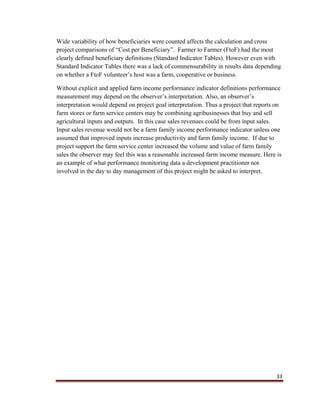33
Wide variability of how beneficiaries were counted affects the calculation and cross
project comparisons of “Cost per Beneficiary”. Farmer to Farmer (FtoF) had the most
clearly defined beneficiary definitions (Standard Indicator Tables). However even with
Standard Indicator Tables there was a lack of commensurability in results data depending
on whether a FtoF volunteer’s host was a farm, cooperative or business.
Without explicit and applied farm income performance indicator definitions performance
measurement may depend on the observer’s interpretation. Also, an observer’s
interpretation would depend on project goal interpretation. Thus a project that reports on
farm stores or farm service centers may be combining agribusinesses that buy and sell
agricultural inputs and outputs. In this case sales revenues could be from input sales.
Input sales revenue would not be a farm family income performance indicator unless one
assumed that improved inputs increase productivity and farm family income. If due to
project support the farm service center increased the volume and value of farm family
sales the observer may feel this was a reasonable increased farm income measure. Here is
an example of what performance monitoring data a development practitioner not
involved in the day to day management of this project might be asked to interpret.
 