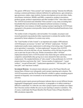 35
The generic APM terms “firms assisted” and “enterprise training” illustrate the difficulty
creating a common performance indicator definition for agribusinesses, agro-enterprises,
agro-processors, traders, input stockists, business development service providers, banks,
microfinance institutions, MSMEs and SMEs, cooperatives, producer associations,
producer groups, producer organizations and other members of the “value chain cluster”.
The AAVCD assessment team identified “firms assisted” as any entity (excluding farm
households) that received business development technical assistance or training.
Although there were instances of double counting in project reporting the AAVCD team
segregated, to the greatest extent possible, farmer and farm household beneficiaries from
firms assisted.
The number of jobs is frequently a derived number. For example, one project used
research generated crop production labor requirements to estimate the number of jobs
generated by farmer adoption of a certain crop variety.
The “Total Number of Jobs Created” is an important and complex APM indicator.
AAVCD projects can increase “on-farm” and “off-farm” employment. “On farm”
employment usually means employment in cultivating or harvesting crops. Frequently,
given agriculture’s seasonality, “on farm employment” increases from AAVCD
interventions will not be full time, all year. Instead they will be full time for part of the
year or part time for part of the year. Similar circumstances affect “off-farm”
employment directly tied to AAVCD assisted value chains that grow and become more
competitive and profitable (thus giving rise to more demand for labor and, thus,
employment). The standard definition of “jobs created” is thus problematic for AAVCD
projects that have used terms like “jobs”, “person months of employment”, “casual
workers”, “on and off farm jobs”, “employment opportunities”, “full time jobs”, “part
time jobs”, and “man hours worked”.
Investment Returns: Investment return indicators such as Net Project Benefits and
Internal Rate of Return were infrequently used in project reporting and evaluation. The
AAVCD assessment used the Net Project Benefits variable to capture something projects
reported on frequently: new investment or net investment resulting from project
activities.
Frequently project reports present performance indicator data in several different formats
(aggregated/ disaggregated; annual/cumulative; in paragraphs or in tables) rendering it
difficult to understand. It is often the case when a project reports on multiple year impact
that it becomes unclear whether the year on year reporting is annual or cumulative. This,
of course, would make Net Project Benefits (Net Present Value of Project Benefits) or
IRR calculations impossible.
 