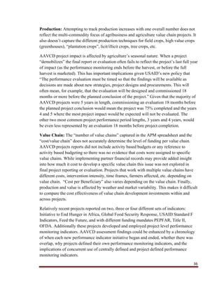 36
Production: Attempting to track production increases with one overall number does not
reflect the multi-commodity focus of agribusiness and agriculture value chain projects. It
also doesn’t capture the different production techniques for field crops, high value crops
(greenhouses), “plantation crops”, licit/illicit crops, tree crops, etc.
AAVCD project impact is affected by agriculture’s seasonal nature. When a project
“demobilizes” the final report or evaluation often fails to reflect the project’s last full year
of impact (as the performance monitoring ends before the harvest, or before the full
harvest is marketed). This has important implications given USAID’s new policy that
“The performance evaluation must be timed so that the findings will be available as
decisions are made about new strategies, project designs and procurements. This will
often mean, for example, that the evaluation will be designed and commissioned 18
months or more before the planned conclusion of the project.” Given that the majority of
AAVCD projects were 5 years in length, commissioning an evaluation 18 months before
the planned project conclusion would mean the project was 75% completed and the years
4 and 5 where the most project impact would be expected will not be evaluated. The
other two most common project performance period lengths, 3 years and 4 years, would
be even less represented by an evaluation 18 months before project completion.
Value Chain: The “number of value chains” captured in the APM spreadsheet and the
“cost/value chain” does not accurately determine the level of funding per value chain.
AAVCD projects reports did not include activity based budgets or any reference to
activity based budgeting so there was no evidence that costs were assigned to specific
value chains. While implementing partner financial records may provide added insight
into how much it cost to develop a specific value chain this issue was not explored in
final project reporting or evaluation. Projects that work with multiple value chains have
different costs, intervention intensity, time frames, farmers affected, etc. depending on
value chain. “Cost per Beneficiary” also varies depending on the value chain. Finally,
production and value is affected by weather and market variability. This makes it difficult
to compare the cost effectiveness of value chain development investments within and
across projects.
Relatively recent projects reported on two, three or four different sets of indicators:
Initiative to End Hunger in Africa, Global Food Security Response, USAID Standard F
Indicators, Feed the Future, and with different funding mandates PEPFAR, Title II,
OFDA. Additionally these projects developed and employed project level performance
monitoring indicators. AAVCD assessment findings could be enhanced by a chronology
of when each new performance indicator initiative began and ended, whether there was
overlap, why projects defined their own performance monitoring indicators, and the
implications of concurrent use of centrally defined and project defined performance
monitoring indicators.
 