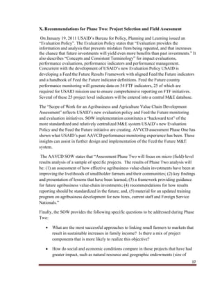 37
X. Recommendations for Phase Two: Project Selection and Field Assessment
On January 19, 2011 USAID’s Bureau for Policy, Planning and Learning issued an
“Evaluation Policy”. The Evaluation Policy states that “Evaluation provides the
information and analysis that prevents mistakes from being repeated, and that increases
the chance that future investments will yield even more benefits than past investments.” It
also describes “Concepts and Consistent Terminology” for impact evaluations,
performance evaluations, performance indicators and performance management.
Concurrent with the development of USAID’s new Evaluation Policy USAID is
developing a Feed the Future Results Framework with aligned Feed the Future indicators
and a handbook of Feed the Future indicator definitions. Feed the Future country
performance monitoring will generate data on 54 FTF indicators, 25 of which are
required for USAID mission use to ensure comprehensive reporting on FTF initiatives.
Several of these 25 project level indicators will be entered into a central M&E database.
The “Scope of Work for an Agribusiness and Agriculture Value Chain Development
Assessment” reflects USAID’s new evaluation policy and Feed the Future monitoring
and evaluation initiatives. SOW implementation constitutes a “backward test” of the
more standardized and relatively centralized M&E system USAID’s new Evaluation
Policy and the Feed the Future initiative are creating. AVVCD assessment Phase One has
shown what USAID’s past AAVCD performance monitoring experience has been. These
insights can assist in further design and implementation of the Feed the Future M&E
system.
The AAVCD SOW states that “Assessment Phase Two will focus on micro (field)-level
results analysis of a sample of specific projects. The results of Phase Two analysis will
be: (1) an assessment of how effective agribusiness value-chain investments have been at
improving the livelihoods of smallholder farmers and their communities; (2) key findings
and presentation of lessons that have been learned; (3) a framework providing guidance
for future agribusiness value-chain investments; (4) recommendations for how results
reporting should be standardized in the future; and, (5) material for an updated training
program on agribusiness development for new hires, current staff and Foreign Service
Nationals.”
Finally, the SOW provides the following specific questions to be addressed during Phase
Two:
 What are the most successful approaches to linking small farmers to markets that
result in sustainable increases in family income? Is there a mix of project
components that is more likely to realize this objective?
 How do social and economic conditions compare in those projects that have had
greater impact, such as natural resource and geographic endowments (size of
 