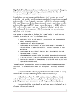 39
Hypothesis: If small farmers are linked to markets using the correct mix of policy, grant,
finance, farmer training, enterprise training, and inputs assistance then they will
experience sustainable farm income increases.
From database meta-analysis we would identify the typical “increased farm income”
project that would provide a basis for testing this hypothesis. For example, the completed
project would be a 5 year Cooperative Agreement worth $13.865 million that started in
2003 in an African country. Project documentation will contain a results framework. The
project would have assisted 78,676 farmers increase their income by $28.285 million (or
$360 per farmer). The project would fund 8 value chains including livestock, dairy,
coffee and maize. Project components will be farmer training, enterprise training and
agricultural inputs assistance.
After identifying projects that are similar to this “typical” project we would apply the
following “first cut filters” to AAVCD database projects:
a) projects that ended in 2008 or earlier. (This will focus field assessments on
project impact sustainability.)
b) countries that have two or more projects;
c) the number of APM boxes filled (ie. the better an AAVCD project was in
reporting against APM variables the more it should be considered for field
assessment);
d) the number of APM boxes filled that align with Feed the Future indicators
relevant to AAVCD projects;
e) commodity groups: livestock/dairy; food staples; non-traditional agricultural
exports (horticulture, etc.); traditional agricultural exports (coffee, tea, cocoa);
f) the feasibility of field level assessments in the identified country (conflict and
post conflict countries, etc.);
The application of these filters will result in a short list of projects for Phase Two field
assessment. This short list of projects will then be subject to a “feasibility assessment”
that:
a) determines whether sufficient project information will be available (in country
and from other sources) to underpin significant field assessment findings;
b) identifies those Phase Two SOW questions that can be addressed through
analysis of the selected project. (For example, knowing the original assumptions of
project design may require focus on more recently designed and initiated projects);
c) estimates individual project field level results analysis costs including level of
effort and technical skills required;
 