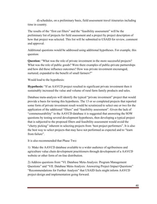 40
d) schedules, on a preliminary basis, field assessment travel itineraries including
time in country.
The results of the “first cut filters” and the “feasibility assessment” will be the
preliminary list of projects for field assessment and a project by project description of
how that project was selected. This list will be submitted to USAID for review, comment
and approval.
Additional questions would be addressed using additional hypotheses. For example, this
question:
Question: “What was the role of private investment in the more successful projects?
What was the role of public goods? Were there examples of public-private partnerships
and how did these influence outcomes? How was private investment encouraged,
nurtured, expanded to the benefit of small farmers?”
Would lead to the hypothesis:
Hypothesis: “If an AAVCD project resulted in significant private investment then it
sustainably increased the value and volume of rural farm family products and sales.
Database meta-analysis will identify the typical “private investment” project that would
provide a basis for testing this hypothesis. The 13 or so completed projects that reported
some form of private investment result would be scrutinized to select one or two for the
application of the additional “filters” and “feasibility assessment”. Given the lack of
“commensurability” in the AAVCD database it is suggested that answering the SOW
questions by testing several development hypotheses, then developing a typical project
that is subjected to the proposed filters and feasibility assessment would avoid the
“cherry picking” inherent in selecting projects from ‘best project performers”. It is also
the best way to select projects that may have not performed as expected and to “learn
from failure”.
It is also recommended that Phase Two:
1) Make the AAVCD database available to a wider audience of agribusiness and
agriculture value chain development practitioners through development of a AAVCD
website or other form of on-line distribution.
2) Address questions from “VI. Database Meta-Analysis: Program Management
Questions” and “VII. Database Meta-Analysis: Answering Project Impact Questions”
“Recommendations for Further Analysis” that USAID feels might inform AAVCD
project design and implementation going forward.
 
