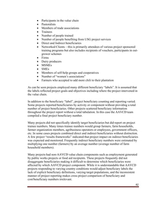 42
 Participants in the value chain
 Pastoralists
 Members of trade associations
 Trainees
 Number of people trained
 Number of people benefiting from USG project services
 Direct and Indirect beneficiaries
 Networked Clients – this is primarily attendees of various project sponsored
training programs but also includes recipients of vouchers, participants in out-
grower schemes
 Firms
 Dairy producers
 MSMEs
 SMEs
 Members of self-help groups and cooperatives
 Number of “women’s associations”
 Farmers who accepted to add more chili to their plantation
As can be seen projects employed many different beneficiary “labels”. It is assumed that
the labels reflected project goals and objectives including where the project intervened in
the value chain.
In addition to the beneficiary “label”, project beneficiary counting and reporting varied.
Some projects reported beneficiaries by activity or component without providing a total
number of project beneficiaries. Other projects scattered beneficiary information
throughout the project report without a total tabulation. In this case the AAVCD team
compiled a final project beneficiary number.
Many projects did not specifically identify target beneficiaries but did report on project
trainee numbers. Many times trainee numbers would group farmers, farm households,
farmer organization members, agribusiness operators or employees, government officers,
etc. In some cases projects combined direct and indirect beneficiaries without distinction.
A few project “results frameworks” indicated that project impact on indirect beneficiaries
was expected and monitored. Frequently indirect beneficiary numbers were estimated by
multiplying one number (farmers) by an average number (average number of farm
household members).
Many projects had non-AAVCD value chain components such as employment generated
by public works projects or food aid recipients. These projects frequently did not
disaggregate beneficiaries making it difficult to determine which beneficiaries were
affected by which AAVCD project component. While it is understandable that AAVCD
projects responding to varying country conditions would adjust beneficiary labels the
lack of explicit beneficiary definitions, varying target populations, and the inconsistent
manner of project reporting makes cross project comparison of beneficiary and
cost/beneficiary numbers irrelevant.
 