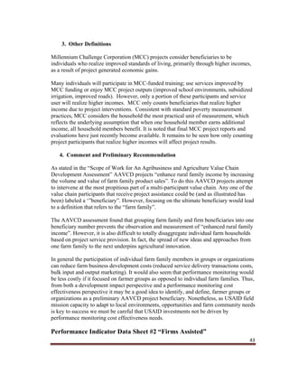 43
3. Other Definitions
Millennium Challenge Corporation (MCC) projects consider beneficiaries to be
individuals who realize improved standards of living, primarily through higher incomes,
as a result of project generated economic gains.
Many individuals will participate in MCC-funded training; use services improved by
MCC funding or enjoy MCC project outputs (improved school environments, subsidized
irrigation, improved roads). However, only a portion of these participants and service
user will realize higher incomes. MCC only counts beneficiaries that realize higher
income due to project interventions. Consistent with standard poverty measurement
practices, MCC considers the household the most practical unit of measurement, which
reflects the underlying assumption that when one household member earns additional
income, all household members benefit. It is noted that final MCC project reports and
evaluations have just recently become available. It remains to be seen how only counting
project participants that realize higher incomes will affect project results.
4. Comment and Preliminary Recommendation
As stated in the “Scope of Work for An Agribusiness and Agriculture Value Chain
Development Assessment” AAVCD projects “enhance rural family income by increasing
the volume and value of farm family product sales”. To do this AAVCD projects attempt
to intervene at the most propitious part of a multi-participant value chain. Any one of the
value chain participants that receive project assistance could be (and as illustrated has
been) labeled a ‘”beneficiary”. However, focusing on the ultimate beneficiary would lead
to a definition that refers to the “farm family”.
The AAVCD assessment found that grouping farm family and firm beneficiaries into one
beneficiary number prevents the observation and measurement of “enhanced rural family
income”. However, it is also difficult to totally disaggregate individual farm households
based on project service provision. In fact, the spread of new ideas and approaches from
one farm family to the next underpins agricultural innovation.
In general the participation of individual farm family members in groups or organizations
can reduce farm business development costs (reduced service delivery transactions costs,
bulk input and output marketing). It would also seem that performance monitoring would
be less costly if it focused on farmer groups as opposed to individual farm families. Thus,
from both a development impact perspective and a performance monitoring cost
effectiveness perspective it may be a good idea to identify, and define, farmer groups or
organizations as a preliminary AAVCD project beneficiary. Nonetheless, as USAID field
mission capacity to adapt to local environments, opportunities and farm community needs
is key to success we must be careful that USAID investments not be driven by
performance monitoring cost effectiveness needs.
Performance Indicator Data Sheet #2 “Firms Assisted”
 