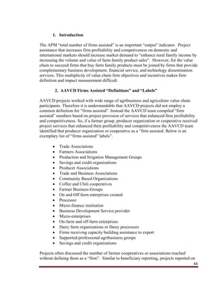 44
1. Introduction
The APM “total number of firms assisted” is an important “output” indicator. Project
assistance that increases firm profitability and competiveness on domestic and
international markets should increase market demand to “enhance rural family income by
increasing the volume and value of farm family product sales”. However, for the value
chain to succeed firms that buy farm family products must be joined by firms that provide
complementary business development, financial service, and technology dissemination
services. This multiplicity of value chain firm objectives and incentives makes firm
definition and impact measurement difficult.
2. AAVCD Firms Assisted “Definitions” and “Labels”
AAVCD projects worked with wide range of agribusiness and agriculture value chain
participants. Therefore it is understandable that AAVCD projects did not employ a
common definition for “firms assisted”. Instead the AAVCD team compiled “firm
assisted” numbers based on project provision of services that enhanced firm profitability
and competitiveness. So, if a farmer group, producer organization or cooperative received
project services that enhanced their profitability and competitiveness the AAVCD team
identified that producer organization or cooperative as a “firm assisted. Below is an
exemplary list of “firms assisted” labels”.
 Trade Associations
 Farmers Associations
 Production and Irrigation Management Groups
 Savings and credit organizations
 Producer Associations
 Trade and Business Associations
 Community Based Organizations
 Coffee and Chili cooperatives
 Farmer Business Groups
 On and Off farm enterprises created
 Processor
 Micro-finance institution
 Business Development Service provider
 Micro-enterprises
 On-farm and off-farm enterprises
 Dairy farm organizations or Dairy processors
 Firms receiving capacity building assistance to export
 Supported professional agribusiness groups
 Savings and credit organizations
Projects often discussed the number of farmer cooperatives or associations reached
without defining them as a “firm”. Similar to beneficiary reporting, projects reported on
 