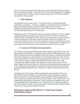 45
firms in an inconsistent manner with information scattered throughout the project report
and not summarized in tables. The number of firms was often not reported by component
thus raising the risk of double counting. In many instances the AAVCD team compiled
the number of “firms assisted”.
3. Other Definitions
InvestorWords.com says that a firm is “Any business such as a sole proprietorship,
partnership or corporation. A business is defined as a commercial activity engaged in a
means of livelihood or profit or an entity which engages in such activities.“
AllWords.com provides the definition of a firm as; “In economics, a collection of
individuals grouped together for economic gain.”
Wikipedia says that “A business (also known as company, enterprise or firm) is a legally
recognized organization designed to provide goods, services or both to consumers or
tertiary business in exchange for money. Businesses are predominant in capitalist economies,
in which most businesses are privately owned and typically formed to earn profit that will
increase the wealth of its owners. The owners and operators of private, for-profit businesses have
as one of their main objectives the receipt or generation of a financial return in exchange for work
and acceptance of risk. Businesses can also be formed not-for-profit or be state-owned.”
4. Comment and Preliminary Recommendation
The AAVCD assessment found that grouping farmer member organizations, with “sole
proprietorships, partnerships or corporations” detracted from understanding where value
chain development interventions might have their most impact on enhancing rural family
income by increasing the volume and value of farm family product sales. The AAVCD
team took the initiative to assign “farmer group/organization/cooperative” sales revenue
to the “total farm income” category and agribusiness/trader/exporter sales to the
“estimated value added” category. This seemed to be a good way to focus AAVCD
project impact on the farmer or the firm. While it can be assumed that the increased sales
of the “agribusiness/trader/exporter” emanated from the farm family intuitively farmer
group/organization/cooperative sales would seem to enhance rural family income more
directly.
To disaggregate farmer groups, producer organizations and cooperatives from value
chain firms it may be advisable to count the number of private enterprises, trade and
business associations assisted individually and not grouped with farmer organizations.
Thus, a distinction would be made between a farmer member “firm assisted” and a “sole
proprietorship, partnership or corporation” so that “beneficiary” reporting is more clear.
As recommended above identification of the “farm family” as the ultimate beneficiary
and “farmer groups” as their “unit of measurement” would help clarify whether the farm
or the firm is receiving AAVCD project services.
Performance Indicator Data Sheet #3: “Total Farmer Income
With/Without Project”
 