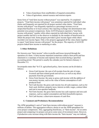 47
 Value of purchases from smallholders of targeted commodities
 Value of agriculture, natural resource and tourism exports
Some form of “total farm income without project” was reported by 14 completed
projects. “Total farm income with project” was sometimes reported for individual value
chains and frequently not reported for all project assisted value chains. “Total farm
income with project” was frequently reported as a percentage increase over an
unspecified baseline or in local currency thus injecting exchange rate determination into
potential cross project comparisons. Some AAVCD projects reported a “total farm
income with project” number while others reported an individual farm income with
project number and left it to the observer to multiply by the number of beneficiaries to
obtain the project total. Some projects provided a gross income figure while others
recorded a net income figure. Only a few projects aggregated all the value chains together
to report “total farmer income with project” for the project. The majority of AAVCD
projects linked farm income to marketing or sales.
3. Other Definitions
On Answers.com “farm income” refers to profits and losses incurred through the
operation of a farm. A farm income statement (sometimes called a farm profit and loss
statement) is a summary of income and expenses that occurred during a specified
accounting period. This period is usually the calendar year for farmers (January 1 -
December 31)
Investopedia states that “In U.S. agricultural policy, farm income can be divided as
follows:
 Gross Cash Income: the sum of all receipts from the sale of crops,
livestock and farm related goods and services, as well as any direct
payments from the government.
 Gross Farm Income: the same as gross cash income with the addition of
non-money income, such as the value of home consumption of self-
produced food.
 Net Cash Income: the gross cash income less all cash expenses, such as for
feed, seed, fertilizer, property taxes, interest on debt, wages, contract labor
and rent to non-operator landlords.
 Net Farm Income: the gross farm income less cash expenses and non-cash
expenses, such as capital consumption and farm household expenses.
 Net Cash Income: a short-term measure of cash flow.
4. Comment and Preliminary Recommendation
The APM spreadsheet’s unit of “total farm income with/without project” measure is
millions of dollars. This aggregation reflects a desire to use the APM spreadsheet for
cross project comparisons. Also, aggregating beneficiary, or “farm income”, for an entire
project and comparing it to project cost gives some sense of investment return. However,
if production costs increase along with farm income the “farm income” may not indicate
 