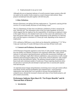 49
 Employed people in any given week
Although jobs are an important indicator of overall economic impact, projects often did
not report on the number of jobs created as a result of project interventions. Many
projects included part time jobs together with full time jobs.
3. Other Definitions
Business Dictionary.com defines full time employment as : “In general, a paying job that
involves 35 or more (usually 40) hours of work during a week”
The U.S. Department of Labor does not delineate a definition of what is meant by the
term "full-time job." The information refers to the Fair Labor Standards Act (FLSA),
which suggests that the employer has the responsibility of clarifying an employee's status
in this regard. However, the standard work week as it has come to be understood is a 40-
hour time period within one week. Another interpretation of the definition of a full-time
job is one that requires a minimum of 35 hours per week, depending on the situation of
employment
FTE is defined as 2080 hours a year which can be obtained by multiplying 5 * 52 *40 or
5 days per week times 52 weeks (260 days) in the year times 40 hour work week.
4. Comment and Preliminary Recommendation
AAVCD projects frequently reported on some form of “jobs created” without specifying
how the number was obtained. If projects were required to define their “jobs created”
indicator in each project reporting document, and describe measurement challenges and
how those challenges might affect indicator redefinition, some consistency in jobs created
definition and measurement might accrue. Of all of the AAVCD indicators “jobs created”
seems to be the least difficult to define. The definition should include a set number of
hours/week and a minimum number of weeks/year. Project reporting should also allow
for part time or seasonal jobs and attempt to report part time or seasonal jobs separate
from full time jobs.
An important project design and performance monitoring issue is how job creation affects
rural family income and firm profitability and competitiveness. AAVCD project
implementers may decide that it isn’t possible to increase firm profitability and
competitiveness, demand for increased volumes and values of rural family projects, and
jobs created concurrently.
Performance Indicator Data Sheet #5: “Net Project Benefits” and #6
“Internal Rate of Return”
1. Introduction
 