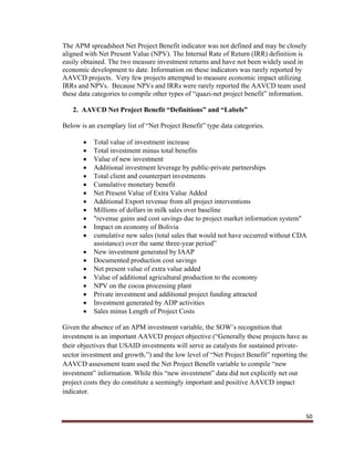 50
The APM spreadsheet Net Project Benefit indicator was not defined and may be closely
aligned with Net Present Value (NPV). The Internal Rate of Return (IRR) definition is
easily obtained. The two measure investment returns and have not been widely used in
economic development to date. Information on these indicators was rarely reported by
AAVCD projects. Very few projects attempted to measure economic impact utilizing
IRRs and NPVs. Because NPVs and IRRs were rarely reported the AAVCD team used
these data categories to compile other types of “quazi-net project benefit” information.
2. AAVCD Net Project Benefit “Definitions” and “Labels”
Below is an exemplary list of “Net Project Benefit” type data categories.
 Total value of investment increase
 Total investment minus total benefits
 Value of new investment
 Additional investment leverage by public-private partnerships
 Total client and counterpart investments
 Cumulative monetary benefit
 Net Present Value of Extra Value Added
 Additional Export revenue from all project interventions
 Millions of dollars in milk sales over baseline
 "revenue gains and cost savings due to project market information system"
 Impact on economy of Bolivia
 cumulative new sales (total sales that would not have occurred without CDA
assistance) over the same three-year period”
 New investment generated by IAAP
 Documented production cost savings
 Net present value of extra value added
 Value of additional agricultural production to the economy
 NPV on the cocoa processing plant
 Private investment and additional project funding attracted
 Investment generated by ADP activities
 Sales minus Length of Project Costs
Given the absence of an APM investment variable, the SOW’s recognition that
investment is an important AAVCD project objective (“Generally these projects have as
their objectives that USAID investments will serve as catalysts for sustained private-
sector investment and growth.”) and the low level of “Net Project Benefit” reporting the
AAVCD assessment team used the Net Project Benefit variable to compile “new
investment” information. While this “new investment” data did not explicitly net out
project costs they do constitute a seemingly important and positive AAVCD impact
indicator.
 