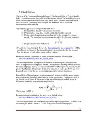 51
3. Other Definitions
The three APM “Investment Returns Indicators” (Net Present Value of Project Benefits
(NPV), Life of Investment, Internal Rate of Return) are related. The advisability of their
use in results reporting standardization must spring from a common understanding of
their calculation. Fortunately methodologies and data needs for NPV and IRR
calculations are widely known.
The methodology for calculating Net Present Value is
1. First determine the net revenue stream of benefits.
2. Determine how long these benefits will last (Life of Investment)
3. Utilize a logical opportunity costs of capital for the project’s investment
period. (The going interest rate or a rate derived for development projects.)
4. Plug these values into the formula:
Where t - the time of the cash flow; i - the discount rate (the rate of return that could be
earned on an investment in the financial markets with similar risk.), Rt - the net cash
flow (the amount of cash, inflow minus outflow) at time t.
For a more detailed explanation as to how this works go to the following link:
http://en.wikipedia.org/wiki/Net_present_value
The resulting number is a comparison of revenues over time against project costs to
arrive at net present value of project benefits. The higher the resulting number the more
favorable the project impact. In some cases the NPV will be negative if project costs are
greater than benefits. The units are dollars or local currency equivalent. NPVs are most
frequently used before the fact to compare competing investment alternatives.
Internal Rate of Return is a very similar number only instead of utilizing an opportunity
cost of capital, the formula is set up to solve for the interest rate. This interest rate ® is
the internal rate of return. If the project is/was a good investment the IRR would be
higher than prevailing interest rates (cost of capital).
The formula for IRR is:
For more information as to how this works go to the link below:
http://en.wikipedia.org/wiki/Internal_rate_of_return
The resulting number is the interest rate expressed as a percentage return. So a 15% IRR
means that you obtain a return of 15% for every dollar invested in this project.
 
