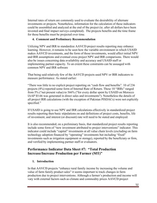 52
Internal rates of return are commonly used to evaluate the desirability of alternate
investments or projects. Nonetheless, information for the calculation of these indicators
could be assembled and analyzed at the end of the project (ie. after all dollars have been
invested and final impact surveys completed). The projects benefits and the time frame
for those benefits must be projected over time.
4. Comment and Preliminary Recommendation
Utilizing NPV and IRR to standardize AAVCD project results reporting may enhance
learning. However, it remains to be seen how the variable environment in which USAID
makes AAVCD investments, and the form of those investments, would affect initial NPV
and IRR assumptions and eventual cross project NPV and IRR comparisons. There would
also be issues concerning data availability and accuracy and USAID staff or
implementing partner capacity. To an extent these constraints can be assuaged with
common NPV and IRR software
That being said relatively few of the AAVCD projects used NPV or IRR indicators to
measure performance. As stated earlier:
“There was little to no explicit project reporting on “cash flow and benefits”. 10 of 236
projects (4%) reported some form of Internal Rate of Return. These 10 “IRRs” ranged
from 5% (“net present value) to 566% ("for every dollar spent by USAID on Morocco
IAAP $5.66 was generated in direct sales and investments"). Nonetheless the details of
all project IRR calculations (with the exception of Pakistan PISDACs) were not explicitly
specified.”
If USAID is going to use NPV and IRR calculations effectively in standardized project
results reporting then basic stipulations on and definitions of project costs, benefits, life
of investment, and interest (or discount) rate will need to be stated and employed.
It is also recommended, on a preliminary basis, that standardized project results reporting
include some form of “new investment attributed to project interventions” indicator. This
indicator could include “capital” investments at all value chain levels (excluding on farm
technology adoption financed by “operating” investments but including “fixed”
investments such as irrigation equipment or storage), reported by the beneficiary or firm,
and verified by implementing partner staff or evaluators.
Performance Indicator Data Sheet #7: “Total Production
Increase/Increase Production per Farmer (MT)”
1. Introduction
In that AAVCD projects “enhance rural family income by increasing the volume and
value of farm family product sales” it seems important to track changes in farm
production due to project interventions. Although a farmer’s production and income will
vary with external factors such as climate and commodity prices AAVCD project
 
