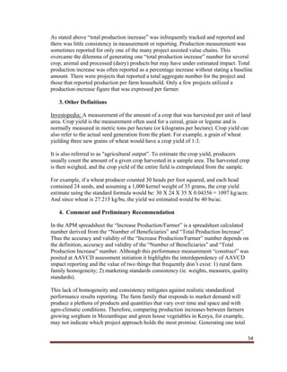 54
As stated above “total production increase” was infrequently tracked and reported and
there was little consistency in measurement or reporting. Production measurement was
sometimes reported for only one of the many project assisted value chains. This
overcame the dilemma of generating one “total production increase” number for several
crop, animal and processed (dairy) products but may have under estimated impact. Total
production increase was often reported as a percentage increase without stating a baseline
amount. There were projects that reported a total aggregate number for the project and
those that reported production per farm household. Only a few projects utilized a
production increase figure that was expressed per farmer.
3. Other Definitions
Investopedia: A measurement of the amount of a crop that was harvested per unit of land
area. Crop yield is the measurement often used for a cereal, grain or legume and is
normally measured in metric tons per hectare (or kilograms per hectare). Crop yield can
also refer to the actual seed generation from the plant. For example, a grain of wheat
yielding three new grains of wheat would have a crop yield of 1:3.
It is also referred to as "agricultural output”. To estimate the crop yield, producers
usually count the amount of a given crop harvested in a sample area. The harvested crop
is then weighed, and the crop yield of the entire field is extrapolated from the sample.
For example, if a wheat producer counted 30 heads per foot squared, and each head
contained 24 seeds, and assuming a 1,000 kernel weight of 35 grams, the crop yield
estimate using the standard formula would be: 30 X 24 X 35 X 0.04356 = 1097 kg/acre.
And since wheat is 27.215 kg/bu, the yield we estimated would be 40 bu/ac.
4. Comment and Preliminary Recommendation
In the APM spreadsheet the “Increase Production/Farmer” is a spreadsheet calculated
number derived from the “Number of Beneficiaries” and “Total Production Increase”.
Thus the accuracy and validity of the “Increase Production/Farmer” number depends on
the definition, accuracy and validity of the “Number of Beneficiaries” and “Total
Production Increase” number. Although this performance measurement “construct” was
posited at AAVCD assessment initiation it highlights the interdependency of AAVCD
impact reporting and the value of two things that frequently don’t exist: 1) rural farm
family homogeneity; 2) marketing standards consistency (ie. weights, measures, quality
standards).
This lack of homogeneity and consistency mitigates against realistic standardized
performance results reporting. The farm family that responds to market demand will
produce a plethora of products and quantities that vary over time and space and with
agro-climatic conditions. Therefore, comparing production increases between farmers
growing sorghum in Mozambique and green house vegetables in Kenya, for example,
may not indicate which project approach holds the most promise. Generating one total
 
