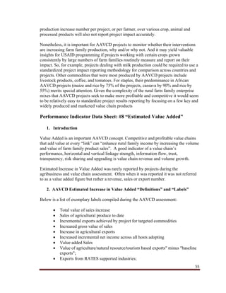 55
production increase number per project, or per farmer, over various crop, animal and
processed products will also not report project impact accurately.
Nonetheless, it is important for AAVCD projects to monitor whether their interventions
are increasing farm family production, why and/or why not. And it may yield valuable
insights for USAID programming if projects working with certain crops grown
consistently by large numbers of farm families routinely measure and report on their
impact. So, for example, projects dealing with milk production could be required to use a
standardized project impact reporting methodology for comparison across countries and
projects. Other commodities that were most produced by AAVCD projects include
livestock products, coffee, and tomatoes. For staples, their predominance in African
AAVCD projects (maize and rice by 75% of the projects, cassava by 90% and rice by
55%) merits special attention. Given the complexity of the rural farm family enterprise
mixes that AAVCD projects seek to make more profitable and competitive it would seem
to be relatively easy to standardize project results reporting by focusing on a few key and
widely produced and marketed value chain products
Performance Indicator Data Sheet: #8 “Estimated Value Added”
1. Introduction
Value Added is an important AAVCD concept. Competitive and profitable value chains
that add value at every “link” can “enhance rural family income by increasing the volume
and value of farm family product sales”. A good indicator of a value chain’s
performance, horizontal and vertical linkage strength, information flow, trust,
transparency, risk sharing and upgrading is value chain revenue and volume growth.
Estimated Increase in Value Added was rarely reported by projects during the
agribusiness and value chain assessment. Often when it was reported it was not referred
to as a value added figure but rather a revenue, sales or export number.
2. AAVCD Estimated Increase in Value Added “Definitions” and “Labels”
Below is a list of exemplary labels compiled during the AAVCD assessment:
 Total value of sales increase
 Sales of agricultural produce to date
 Incremental exports achieved by project for targeted commodities
 Increased gross value of sales
 Increase in agricultural exports
 Increased incremental net income across all hosts adopting
 Value added Sales
 Value of agriculture/natural resource/tourism based exports" minus "baseline
exports";
 Exports from RATES supported industries;
 