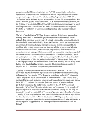 2
comparison and yield interesting insight into AAVCD geographic focus, funding
mechanisms, investment trends, performance reporting, project components and other
design and management issues. The APM spreadsheet’s presentation of “labels” or
“definitions” shows a certain level of “commonality” in AAVCD investment focus. The
use of “indicator groups” also allowed the AAVCD assessment team to consolidate, for
the first time ever, substantial USAID AAVCD project information in one easy to search
and analyze database. This database will speed staff and stakeholder learning from
USAID’s 12 year history of agribusiness and agriculture value chain development
investment.
The lack of standardized AAVCD performance indicator definitions or terms makes
learning from USAID’s remarkable agricultural value chain development history
difficult. That being said, in reviewing 240 projects (or more) the assessment team was
impressed with the variability in USAID’s AAVCD project design and implementation
environment. Constantly changing macroeconomic and microeconomic conditions
combined with weather, international and domestic politics, organizational behavior,
rural farm family uniqueness, and stakeholder, implementing partner and mission
dynamism to create incomparable investment risk and uncertainty. Investing successfully
in this risky and uncertain environment requires focus, creativity and flexibility while
recognizing that some of the world’s least advantaged and vulnerable farm households
are at the beginning of this “risk and uncertainty chain”. The assessment found that
AAVCD project design and implementation did not lack creativity and flexibility. It may
be that more standardized performance indicator definition and measurement will
improve AAVCD investment design and implementation focus.
Typically monitoring and evaluation ends by answering “So what?” The AAVCD
assessment may have important implications for Feed the Future Initiative monitoring
and evaluation. For example, FTF’s “Improved agricultural productivity” indicator is
“Gross margins per unit of land or animal of selected product”. The “value of sales”,
number of hectares and production values needed to calculate gross margin were tracked
in the AAVCD database. The database shows that number of hectares and total
production were among the least reported variables by the 240 AAVCD projects
inventoried. 24% of AAVCD project final reports and evaluations (ie. of “completed”
projects) reported on production and that number combined all crop and non-crop (ie
dairy and livestock) products. 30% of “completed” projects reported number of hectares.
Yet many of those projects had the same increased rural household income objectives as
the Feed the Future Initiative. Why is it that so few AAVCD project final reports and
evaluations reported on production impact and number of hectares? What will happen to
ensure improved crop production and hectare planted measurement under Feed the
Future?
 