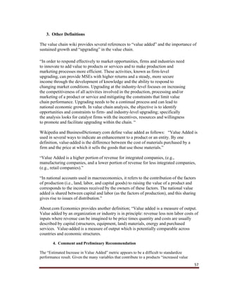 57
3. Other Definitions
The value chain wiki provides several references to “value added” and the importance of
sustained growth and “upgrading” in the value chain.
“In order to respond effectively to market opportunities, firms and industries need
to innovate to add value to products or services and to make production and
marketing processes more efficient. These activities, known as firm-level
upgrading, can provide MSEs with higher returns and a steady, more secure
income through the development of knowledge and the ability to respond to
changing market conditions. Upgrading at the industry-level focuses on increasing
the competitiveness of all activities involved in the production, processing and/or
marketing of a product or service and mitigating the constraints that limit value
chain performance. Upgrading needs to be a continual process and can lead to
national economic growth. In value chain analysis, the objective is to identify
opportunities and constraints to firm- and industry-level upgrading; specifically
the analysis looks for catalyst firms with the incentives, resources and willingness
to promote and facilitate upgrading within the chain. “
Wikipedia and BusinessDictionary.com define value added as follows: “Value Added is
used in several ways to indicate an enhancement to a product or an entity. By one
definition, value-added is the difference between the cost of materials purchased by a
firm and the price at which it sells the goods that use those materials.”
“Value Added is a higher portion of revenue for integrated companies, (e.g.,
manufacturing companies, and a lower portion of revenue for less integrated companies,
(e.g., retail companies).”
“In national accounts used in macroeconomics, it refers to the contribution of the factors
of production (i.e., land, labor, and capital goods) to raising the value of a product and
corresponds to the incomes received by the owners of these factors. The national value
added is shared between capital and labor (as the factors of production), and this sharing
gives rise to issues of distribution.”
About.com Economics provides another definition; “Value added is a measure of output.
Value added by an organization or industry is in principle: revenue less non labor costs of
inputs where revenue can be imagined to be price times quantity and costs are usually
described by capital (structures, equipment, land) materials, energy and purchased
services. Value-added is a measure of output which is potentially comparable across
countries and economic structures.
4. Comment and Preliminary Recommendation
The “Estimated Increase in Value Added” metric appears to be a difficult to standardize
performance result. Given the many variables that contribute to a products “increased value
 
