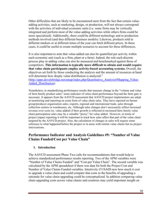 59
Other difficulties that are likely to be encountered stem from the fact that certain value-
adding activities, such as marketing, design, or production, will not always correspond
with the activities of individual economic units (i.e. some firms may be vertically
integrated and perform most of the value-adding activities while others firms could be
more specialized). Additionally, there could be different technology and or production
methods involved (and thus different business models). Likewise, products sold in
different markets or at different times of the year can fetch different prices. In these
cases, it could be useful to create multiple scenarios to account for these differences.
It is also important to note that value-added can also be quantified per activity within
each economic unit (such as a firm, plant or a farm). Indeed, the role each discrete
process play in adding value can also be measured and benchmarked against those of
competitors. This information is typically more difficult to obtain and would require
that value chain participants employ activity-based accounting systems. Overall, the
objectives set forth by those conducting the analysis and the amount of resources at hand
will determine how deeply value distribution is analyzed.”
(http://apps.develebridge.net/amap/index.php/Quantitative_Analysis#Mapping_Value-
Added_Distribution)
Nonetheless, in standardizing performance results that measure change in the “volume and value
of farm family product sales” some indicator of value chain performance beyond the farm gate is
necessary. It appears from the AAVCD assessment that AAVCD project implementers are adept
at monitoring and reporting on some form of value chain sales. They have reported on farmer
group/producer organization sales, exports, regional and international trade, sales through
collection centers or warehouses, etc. Although sales changes don’t necessarily reflect increased
revenue over costs (ie. value added) if their growth is reflected in increased farm family value
chain participation sales may be a valuable “proxy” for value added. However, in terms of
project impact reporting it will be important to track how sales affect that part of the value chain
targeted by the AAVCD project. Also, the calculation of changes in sales will require some
reference to what happened before the project or in areas with similar value chains but no project
interventions.
Performance Indicator and Analysis Guidelines #9: “Number of Value
Chains Funded/Cost per Value Chain”
1. Introduction
The AAVCD assessment Phase Two calls for recommendations that would help to
achieve standardized performance results reporting. Two of the APM variables were
“Number of Value Chains Funded” and “Cost per Value Chain”. The second variable was
calculated by the APM spreadsheet if there was data for both the Project Cost and
Number of Value Chains Funded variables. Intuitively if USAID new how much it cost
to upgrade a value chain and could compare that costs to the benefits of upgrading a
rationale for value chain upgrading could be conceptualized. In addition comparing value
chain upgrading costs across value chains and countries may yield important insight on
 