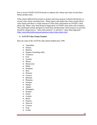 60
how to invest USAID AAVCD monies to enhance the volume and value of rural farm
family product sales.
Value chains differed from project to project and many projects worked with farmers in
several value chains simultaneously. Many papers and studies have been written about
value chains and there is a large amount of value chain information on USAID’s value
chain wiki. Many value chain projects began prior to USAID value chain wiki existence.
This challenged website designers to look back and determine which projects or activities
should be categorized as “value chain projects” or utilized a “value chain approach”.
(http://microlinks.kdid.org/good-practice-center/value-chain-wiki)
2. AAVCD Value Chains Funded
Here are some of the AAVCD value chains funded since 1998.
 Vegetables
 Onions
 Shallots
 Peppers (including chili)
 Tomatoes
 Fish
 Textiles
 Wheat
 Maize/corn
 Millet
 Sorghum
 Rice
 Potatoes
 Cassava
 Bananas
 Plantains
 Oranges
 Mango
 Apples
 Pineapples
 Sesame
 Garlic
 Cashew
 Beans
 Peanuts
 Palm oil
 Cassava
 Yam
 Coffee
 