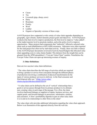 61
 Cacao
 Tea
 Livestock (pigs, sheep, cows)
 Dairy
 Rosemary
 Poultry
 Wool
 Leather
 Organic or Specialty versions of these crops
AAVCD projects have supported a wide variety of value chain upgrades depending on
geography, agro-climate, market demand, project goals and objectives. AAVCD projects
worked at the farm level to improve production, the firm level to improve “value added”,
at the trader/exporter level to penetrate markets, and at the policy level to improve
opportunities. Many projects had components that “indirectly” affected a selected value
chain such as road rehabilitation or HIV/AIDS awareness. Indicators were often reported
for the total project but often not by individual activity. Finally, there was little evidence
in the AAVCD project documents reviewed of activity based budgets that allocated value
chain upgrading costs to value chains funded. This detracts from the insight that can be
gleaned from the APM spreadsheet’s “Cost per Value Chain” number. Nonetheless the
Cost per Value Chain can open up interesting avenues of inquiry.
3. Other Definitions
Here are two succinct value chain definitions:
“The value chain describes the full range of activities which are required
to bring a product or service from conception through the different phases
of production (involving a combination of physical transformation & the
input of various producer services) to delivery to the final consumer and
final disposal after use.” ((http://www.value-
chains.org/dyn/bds/docs/detail/626/4):
“A value chain can be defined as the set of ‘vertical’ relationships that a
good or service passes through from its primary producer to its ultimate
user, creating value at each stage of the passage. For a firm, the chain
involves backward linkages to suppliers of inputs, business services, and
capital goods, and forward linkages to processors, wholesalers, retailers,
and customers. A firm’s profitability depends in part on what value chain
it is in and on its relationships to other firms in the chain”
The value chain wiki provides additional information regarding the value chain approach.
Below is an illustration of this approach directly from the web site.
 