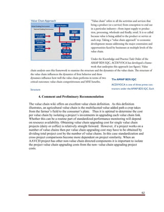 62
4. Comment and Preliminary Recommendation
The value chain wiki offers an excellent value chain definition. As this definition
illustrates, an agricultural value chain is the multifaceted value added path a crop takes
from the farmer’s field to the consumer’s plate. Thus it is optimal to determine the cost
per value chain by isolating a project’s investments in upgrading each value chain link.
Whether this can be a routine part of standardized performance monitoring will depend
on resource availability. Obtaining value chain upgrading cost for single value chain
projects (dairy or coffee) is relatively straight forward. However, if a project works on a
number of value chains then per value chain upgrading cost may have to be obtained by
dividing total project cost by the number of value chains. In this case standardization and
cross project comparisons become more dependent on project similarity. When an
AAVCD project has other non-value chain directed components it is important to isolate
the project value chain upgrading costs from the non- value chain upgrading project
costs.
 