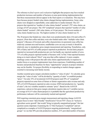 3
The reference to final reports and evaluations highlights that projects may have tracked
production increases and number of hectares at some point during implementation but
that those measurements did not appear in the final reports or evaluations. This may have
been because project funded value chains changed during implementation. Some value
chains were dropped as unprofitable, some added due to market demand. The 223
projects that reported on “number of value chains funded” assisted 1,797 value chains, an
average of 8.87 per project. The 150 “completed” projects that reported “number of value
chains funded” assisted 1,260 value chains, or 8.4 per project. The lowest number of
value chains funded was one. The highest number of value chains funded was 52.
The 28 projects that funded one value chain were predominantly dairy (16) and coffee (7)
projects. (Note that coffee and dairy were also funded under other “multiple value chain
projects”.) Because of livestock and coffee characteristics (ie perennial crop coffee has
relatively constant area and location; smallholder cows are easy to track) it should be
relatively easy to standardize gross margin measurement and reporting. Nonetheless, only
38% of dairy and 43% of coffee projects reported on production. Several dairy projects
reported on increased milk production per cow but hardly any reported number of cows.
71% of coffee projects reported number of hectares with 3 of the 5 that reported hectares
doing so to track reduced “illicit” crop area that coffee replaced. A more complex
challenge comes with projects that add value chains opportunistically in response to
market forces or as project implementers learn from experience. Establishing number of
hectares and production baselines for these “opportunistic” projects at project initiation
may not be feasible. Yet project flexibility in responding to market changes appears
essential in increasing rural family income.
Another essential gross margin calculation number is “value of sales”. To calculate gross
margin the “value of sales” will be divided by “quantity of sales” to establish product
“price”. Yet only 35% of inventoried AAVCD projects (and 39% of “completed”
projects) reported on some form of farmer or farmer organization sales revenue and only
10% of AAVCD projects reported on sales revenue AND total production (ie, “quantity
of sales”), the two variables needed to estimate “price”. Based on the AAVCD
experience, and given that gross margin calculation requires data on 5 variables (across
an average of 8 or 9 value chains/project) is it probable that the agricultural productivity
performance indicator will be consistently tracked and reported?
Will requiring consistent gross margin measurement and reporting change AAVCD
project focus to more “data friendly” beneficiaries? Given FTF’s focus on “inclusive
agriculture sector growth” that would “bring in typically marginalized groups” this last
question seems important. Examining the 12 Title II projects (“completed” and not
completed) as examples of AAVCD projects targeting predominantly “marginalized
groups” we see that 50% provide production numbers, 41% provided number of hectares
 
