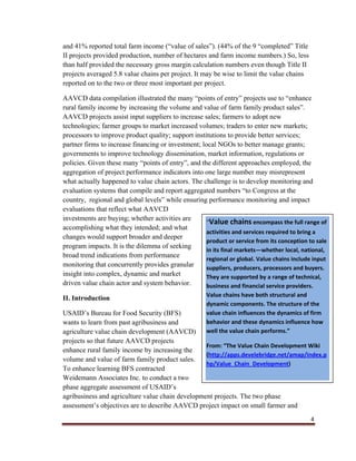 4
and 41% reported total farm income (“value of sales”). (44% of the 9 “completed” Title
II projects provided production, number of hectares and farm income numbers.) So, less
than half provided the necessary gross margin calculation numbers even though Title II
projects averaged 5.8 value chains per project. It may be wise to limit the value chains
reported on to the two or three most important per project.
AAVCD data compilation illustrated the many “points of entry” projects use to “enhance
rural family income by increasing the volume and value of farm family product sales”.
AAVCD projects assist input suppliers to increase sales; farmers to adopt new
technologies; farmer groups to market increased volumes; traders to enter new markets;
processors to improve product quality; support institutions to provide better services;
partner firms to increase financing or investment; local NGOs to better manage grants;
governments to improve technology dissemination, market information, regulations or
policies. Given these many “points of entry”, and the different approaches employed, the
aggregation of project performance indicators into one large number may misrepresent
what actually happened to value chain actors. The challenge is to develop monitoring and
evaluation systems that compile and report aggregated numbers “to Congress at the
country, regional and global levels” while ensuring performance monitoring and impact
evaluations that reflect what AAVCD
investments are buying; whether activities are
accomplishing what they intended; and what
changes would support broader and deeper
program impacts. It is the dilemma of seeking
broad trend indications from performance
monitoring that concurrently provides granular
insight into complex, dynamic and market
driven value chain actor and system behavior.
II. Introduction
USAID’s Bureau for Food Security (BFS)
wants to learn from past agribusiness and
agriculture value chain development (AAVCD)
projects so that future AAVCD projects
enhance rural family income by increasing the
volume and value of farm family product sales.
To enhance learning BFS contracted
Weidemann Associates Inc. to conduct a two
phase aggregate assessment of USAID’s
agribusiness and agriculture value chain development projects. The two phase
assessment’s objectives are to describe AAVCD project impact on small farmer and
“Value chains encompass the full range of
activities and services required to bring a
product or service from its conception to sale
in its final markets—whether local, national,
regional or global. Value chains include input
suppliers, producers, processors and buyers.
They are supported by a range of technical,
business and financial service providers.
Value chains have both structural and
dynamic components. The structure of the
value chain influences the dynamics of firm
behavior and these dynamics influence how
well the value chain performs.”
From: “The Value Chain Development Wiki
(http://apps.develebridge.net/amap/index.p
hp/Value_Chain_Development)
 