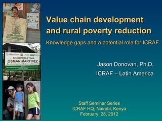 Value chain development  and rural poverty reduction Knowledge gaps and a potential role for ICRAF Staff Seminar Series ICRAF HQ, Nairobi, Kenya February  28, 2012 Jason Donovan, Ph.D. ICRAF – Latin America 