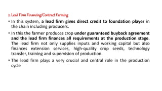 2. LeadFirm Financing/Contract Farming
• In this system, a lead firm gives direct credit to foundation player in
the chain including producers.
• In this the farmer produces crop under guaranteed buyback agreement
and the lead firm finances all requirements at the production stage.
The lead firm not only supplies inputs and working capital but also
finances extension services, high-quality crop seeds, technology
transfer, training and supervision of production.
• The lead firm plays a very crucial and central role in the production
cycle
 