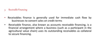 3. Receivable Financing
• Receivables finance is generally used for immediate cash flow by
businesses to convert sales on credit terms
• Receivable finance, also known as accounts receivable financing, is a
financial arrangement where a business (such as a participant in the
agricultural value chain) uses its outstanding receivables as collateral
to secure financing.
 