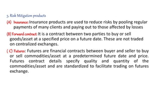 5. Risk Mitigation products
(A) Insurance: Insurance products are used to reduce risks by pooling regular
payments of many clients and paying out to those affected by losses
(B)Forward contract: It is a contract between two parties to buy or sell
goods/asset at a specified price on a future date. These are not traded
on centralized exchanges.
( C) Futures: Futures are financial contracts between buyer and seller to buy
or sell commodities/asset at a predetermined future date and price.
Futures contract details specify quality and quantity of the
commodities/asset and are standardized to facilitate trading on futures
exchange.
 