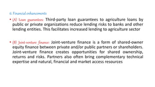 6. Financial enhancements
• (A) Loan guarantees: Third-party loan guarantees to agriculture loans by
public or private organizations reduce lending risks to banks and other
lending entities. This facilitates increased lending to agriculture sector
• (B) Joint-venture finance: Joint-venture finance is a form of shared-owner
equity finance between private and/or public partners or shareholders.
Joint-venture finance creates opportunities for shared ownership,
returns and risks. Partners also often bring complementary technical
expertise and natural, financial and market access resources
 