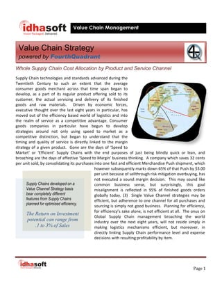 Value Chain Management



 Value Chain Strategy
 powered by FourthQuadrant
Whole Supply Chain Cost Allocation by Product and Service Channel
Supply Chain technologies and standards advanced during the
Twentieth Century to such an extent that the average
consumer goods merchant across that time span began to
develop, as a part of its regular product offering sold to its
customer, the actual servicing and delivery of its finished
goods and raw materials. Driven by economic forces,
executive thought over the last eight years in particular, has
moved out of the efficiency based world of logistics and into
the realm of service as a competitive advantage. Consumer
goods companies in particular have begun to develop
strategies around not only using speed to market as a
competitive distinction, but began to understand that the
timing and quality of service is directly linked to the margin
strategy of a given product. Gone are the days of ‘Speed to
Market’ or ‘Efficient’ Supply Chains with the end purposes of just being blindly quick or lean, and
broaching are the days of effective ‘Speed to Margin’ business thinking. A company which saves 32 cents
per unit sold, by consolidating its purchases into one fast and efficient Merchandise Push shipment, which
                                              however subsequently marks down 65% of that Push by $3.00
                                              per unit because of sellthrough risk mitigation overbuying, has
                                              not executed a sound margin decision. This may sound like
      Supply Chains developed on a            common business sense, but surprisingly, this goal
      Value Channel Strategy basis            misalignment is reflected in 95% of finished goods orders
      bear completely different               globally today. (3) Single Value Channel strategies may be
      features from Supply Chains             efficient, but adherence to one channel for all purchases and
      planned for optimized efficiency.       sourcing is simply not good business. Planning for efficiency,
                                              for efficiency’s sake alone, is not efficient at all. The onus on
      The Return on Investment
                                              Global Supply Chain management broaching the world
       potential can range from               industry over the next eight years, will not reside simply in
            .1 to 3% of Sales                 making logistics mechanisms efficient, but moreover, in
                                              directly linking Supply Chain performance level and expense
                                              decisions with resulting profitability by item.




                                                                                                        Page 1
 