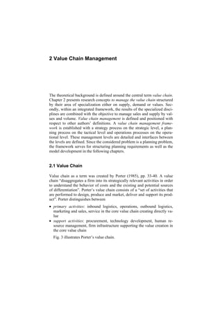 2 Value Chain Management
The theoretical background is defined around the central term value chain.
Chapter 2 presents research concepts to manage the value chain structured
by their area of specialization either on supply, demand or values. Sec-
ondly, within an integrated framework, the results of the specialized disci-
plines are combined with the objective to manage sales and supply by val-
ues and volume. Value chain management is defined and positioned with
respect to other authors’ definitions. A value chain management frame-
work is established with a strategy process on the strategic level, a plan-
ning process on the tactical level and operations processes on the opera-
tional level. These management levels are detailed and interfaces between
the levels are defined. Since the considered problem is a planning problem,
the framework serves for structuring planning requirements as well as the
model development in the following chapters.
2.1 Value Chain
Value chain as a term was created by Porter (1985), pp. 33-40. A value
chain “disaggregates a firm into its strategically relevant activities in order
to understand the behavior of costs and the existing and potential sources
of differentiation”. Porter’s value chain consists of a “set of activities that
are performed to design, produce and market, deliver and support its prod-
uct”. Porter distinguishes between
• primary activities: inbound logistics, operations, outbound logistics,
marketing and sales, service in the core value chain creating directly va-
lue
• support activities: procurement, technology development, human re-
source management, firm infrastructure supporting the value creation in
the core value chain
Fig. 3 illustrates Porter’s value chain.
 