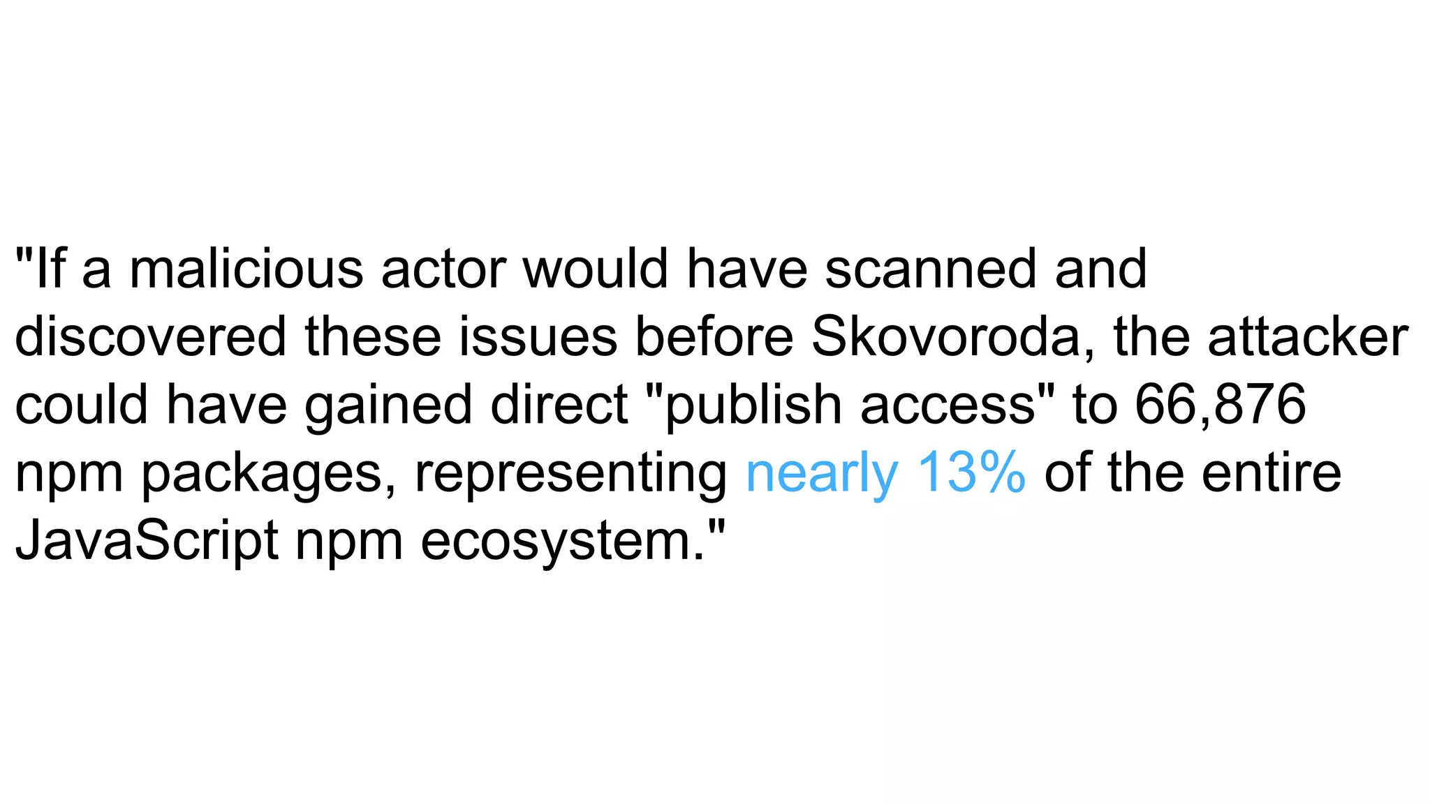"If a malicious actor would have scanned and
discovered these issues before Skovoroda, the attacker
could have gained direct "publish access" to 66,876
npm packages, representing nearly 13% of the entire
JavaScript npm ecosystem."
 