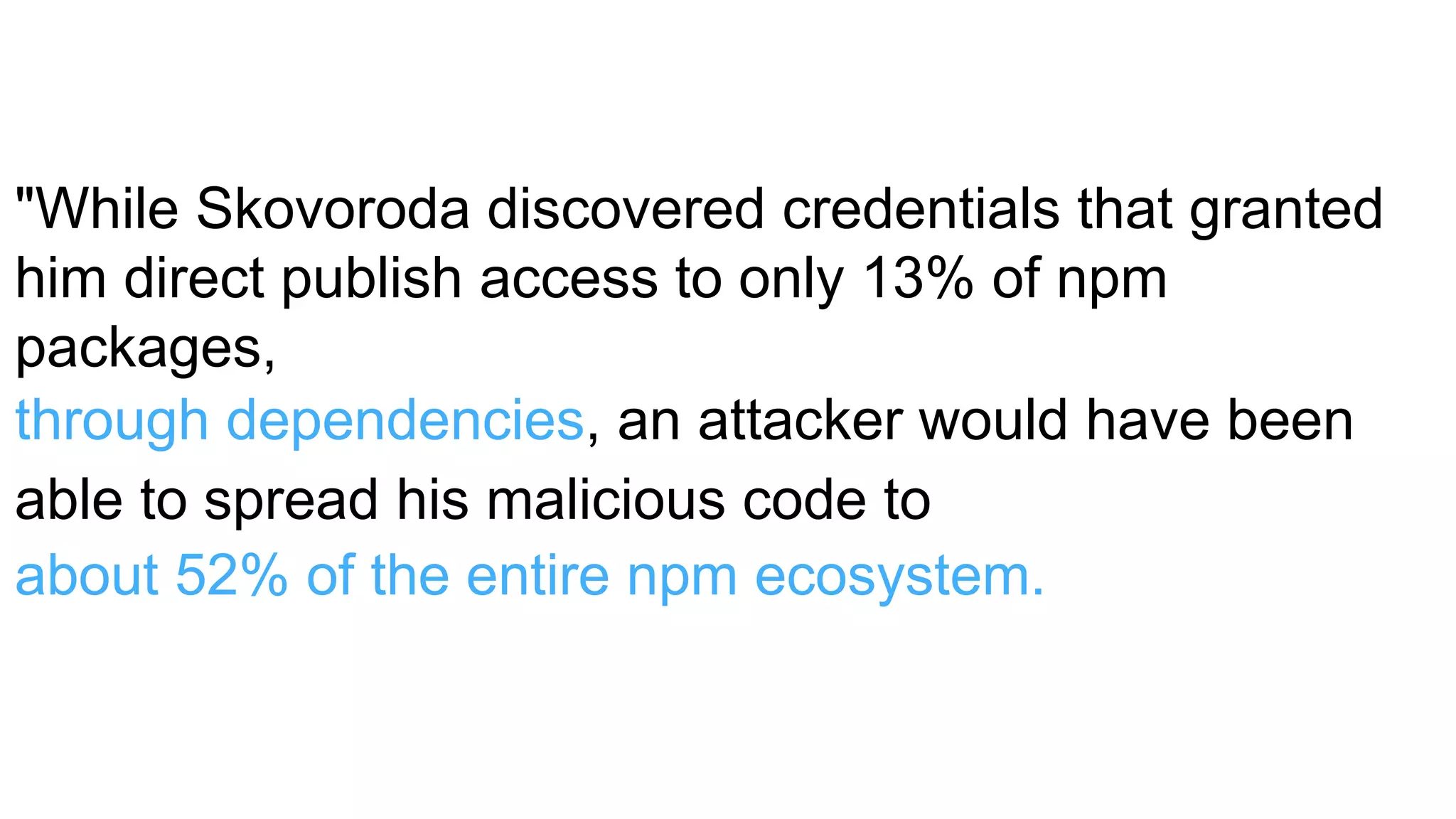 "While Skovoroda discovered credentials that granted
him direct publish access to only 13% of npm
packages,
through dependencies, an attacker would have been
able to spread his malicious code to
about 52% of the entire npm ecosystem."
 