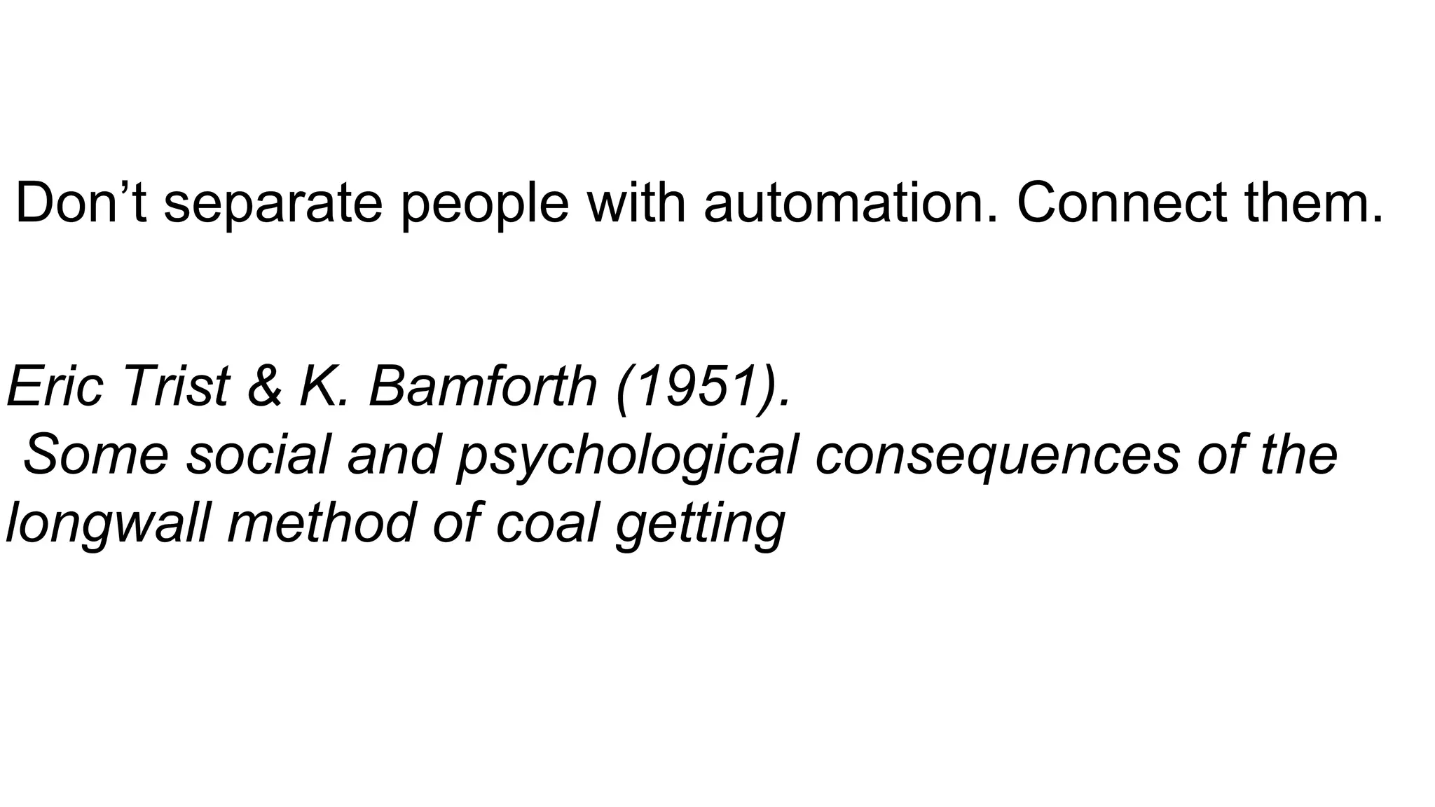 Don’t separate people with automation. Connect them.
Eric Trist & K. Bamforth (1951).
Some social and psychological consequences of the
longwall method of coal getting
 