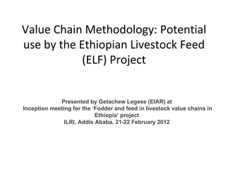 Value Chain Methodology: Potential use by the Ethiopian Livestock Feed (ELF) Project Presented by Getachew Legese (EIAR) at Inception meeting for the  ‘ Fodder and feed in livestock value chains in Ethiopia ’  project ILRI, Addis Ababa, 21-22 February 2012 