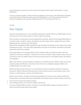 trained pharmacist, launched one of the world’s first prepared infant cereals ‘Farine lactée’ in Vevey,
Switzerland.
The two companies merged in 1905 to become the Nestlé you know today, with headquarters still based
in the Swiss town of Vevey. We employ around 330 000 people in over 150 countries and have 461
factories or operations in 83 countries. Nestlé sales for 2011 were almost CHF 83.7 bn.
Visi Misi
Our Vision
Research and Development is a key competitive advantage for Nestlé. Without our R&D Nestlé could not
have become the food industry leader in nutrition, health and wellness.
With 32 research, development and technologyfacilities worldwide, Nestlé has the largest R&Dnetwork of
any food company. Nestlé’s research, development and technology network, together with local market
application groups, employs over 5,000 people.
Nestlé further strengthens its R&D capability through Innovation Partnerships at each stage of the product
development process – from early stage collaborations with start up and biotech companies to late stage
partnerships with its key suppliers.
By bringing together all of its global R&D resources, Nestlé is able to provide high quality, safe food
solutions for consumers worldwide – whether this is in terms of nutrition, health, wellness, taste, texture or
convenience. Above all, Nestlé brings to consumers products that are of the highest quality. And safety is
non-negotiable.
R&D is also critical in ensuring regulatory compliance of all Nestlé products. Nestlé is able to launch new
products quickly and efficiently, in countries all over the world, by integrating regulatory affairs in all
its R&D activities, from start to finish.
Nestlé scientists also play their part in communicating the health and wellness benefits of products to
consumers. Nestlé nutritionists world-wide work to ensure that all nutrition communication, both on and
off pack, is locally relevant, as well as scientifically sound.
Beyond sound nutrition, the future of foods will increasingly be driven by science. Nestlé scientists are
looking ahead to the foods of the future. Nestlé R&D is translating nutrition and food science in two ways:
• From consumer needs into research priorities
• From emerging science into consumer benefits, and services.
The vision of Nestlé R&D is long term. A glimpse of how Nestlé R&D is helping to shape the future of
foods is provided through these internet pages.
 