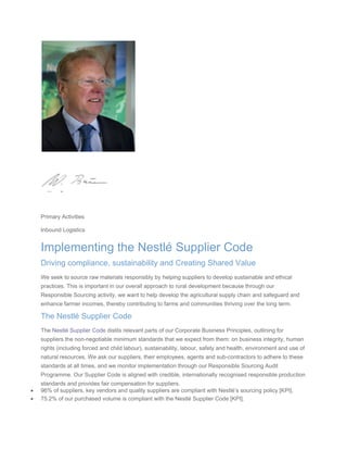  
Primary Activities
Inbound Logistics
Implementing the Nestlé Supplier Code
Driving compliance, sustainability and Creating Shared Value
We seek to source raw materials responsibly by helping suppliers to develop sustainable and ethical
practices. This is important in our overall approach to rural development because through our
Responsible Sourcing activity, we want to help develop the agricultural supply chain and safeguard and
enhance farmer incomes, thereby contributing to farms and communities thriving over the long term.
The Nestlé Supplier Code
The Nestlé Supplier Code distils relevant parts of our Corporate Business Principles, outlining for
suppliers the non-negotiable minimum standards that we expect from them: on business integrity, human
rights (including forced and child labour), sustainability, labour, safety and health, environment and use of
natural resources. We ask our suppliers, their employees, agents and sub-contractors to adhere to these
standards at all times, and we monitor implementation through our Responsible Sourcing Audit
Programme. Our Supplier Code is aligned with credible, internationally recognised responsible production
standards and provides fair compensation for suppliers.
• 96% of suppliers, key vendors and quality suppliers are compliant with Nestlé’s sourcing policy [KPI].
• 75.2% of our purchased volume is compliant with the Nestlé Supplier Code [KPI].
 