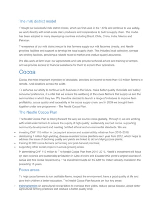 The milk district model
Through our successful milk district model, which we first used in the 1870s and continue to use widely,
we work directly with small-scale dairy producers and cooperatives to build a supply chain. The model
has been adopted in many developing countries including Brazil, Chile, China, India, Mexico and
Pakistan.
The essence of our milk district model is that farmers supply our milk factories directly, and Nestlé
provides facilities and support to develop the local supply chain. This includes local collection, storage
and chilling facilities, providing a reliable route to market and product quality assurance.
We also work at farm level: our agronomists and vets provide technical advice and training to farmers,
and we provide access to financial assistance for them to expand their operations.
Cocoa
Cocoa, the most important ingredient of chocolate, provides an income to more than 4.5 million farmers in
remote, rural locations across the world.
To enhance our ability to continue to do business in the future, make better quality chocolate and satisfy
consumer preference, it is vital that we ensure the wellbeing of the cocoa farmers that supply us and the
communities in which they live. We therefore decided to launch a range of initiatives to improve farm
profitability, cocoa quality and traceability in the cocoa supply chain, and in 2009 we brought them
together under one programme – The Nestlé Cocoa Plan.
The Nestlé Cocoa Plan
The Nestlé Cocoa Plan is driving forward the way we source cocoa globally. Through it, we are working
with small-scale farmers to ensure the supply of high-quality, sustainably sourced cocoa, supporting
community development and meeting certified ethical and environmental standards. We are:
• investing CHF 110 million in cocoa plant science and sustainability initiatives from 2010–2019;
• distributing 1 million high-yielding, disease-resistant cocoa plantlets each year from 2012, which helps to
address the issue of declining quality and yields are linked to old and dying cocoa plants;
• training 30 000 cocoa farmers on farming and post-harvest practices;
• supporting other social projects in cocoa-growing areas.
In committing CHF 110 million to The Nestlé Cocoa Plan from 2010–2019, Nestlé’s investment will focus
on plant science and sustainable production in Côte d’Ivoire and Ecuador (the world’s largest sources of
cocoa and fine cocoa respectively). This investment builds on the CHF 60 million already invested in the
preceding 15 years.
Focus areas
To help cocoa farmers to run profitable farms, respect the environment, have a good quality of life and
give their children a better education, The Nestlé Cocoa Plan focuses on four key areas:
• training farmers on agricultural best practice to increase their yields, reduce cocoa disease, adopt better
agricultural farming practices and produce a better quality crop;
 