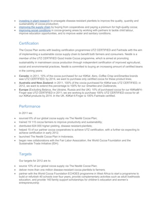 • g in plant researchinvestin to propagate disease-resistant plantlets to improve the quality, quantity and
sustainability of cocoa production;
• g the supply chainimprovin by buying from cooperatives and paying a premium for high-quality cocoa;
• g social conditionsimprovin in cocoa-growing areas by working with partners to tackle child labour,
improve
The Cocoa Plan works with leading certification programmes UTZ CERTIFIED and Fairtrade with the aim
ricultural,
• coa purchased for our KitKat, Aero, Coffee Crisp andSmarties brands
roduct lines;
end this percentage to 100% for our Smarties and Clubbrands;
tM 4-
all
erformance
• f our global cocoa supply via The Nestlé Cocoa Plan;
•
six expecting to
rld Cocoa Foundation and the
argets
or 2012 are to:
• oa supply via The Nestlé Cocoa Plan;
•
art a programme to
as adult livelihoods
education opportunities, and to improve water and sanitary conditions.
Certification
of implementing a sustainable cocoa supply chain to benefit both farmers and consumers. Nestlé is a
member of the UTZ CERTIFIED Good Inside Cocoa programme, which is aimed at promoting
sustainability in mainstream cocoa production through independent certification of improved ag
social and environmental practices. Nestlé is committed to buying an increasing amount of certified beans
in the coming years:
Canada: in 2011, 10% of the co
was UTZ CERTIFIED; by 2014, we want to purchase only certified cocoa for these p
• Australia and New Zealand: in 2011, 100% of the cocoa purchased for KitKat was UTZ CERTIFIED; in
2012, we want to ext
• Europe (Excluding Belarus, the Ukraine, Russia and the UK): 10% of purchased cocoa for our KitKa
Finger was UTZ CERTIFIED in 2011; we are working to purchase 100% UTZ CERTIFIED cocoa for
our KitKat products by 2014. In the UK, KitKat 4-Finger is 100% Fairtrade certified.
P
In 2011 we:
sourced 6% o
trained 19 115 cocoa farmers to improve productivity and sustainability;
• distributed 824 000 higher-yielding, disease resistant-plantlets;
• helped 10 of our partner cocoa cooperatives to achieve UTZ certification, with a further
achieve certification in early 2012;
• launched The Nestlé Cocoa Plan in Indonesia;
• began new collaborations with the Fair Labor Association, the Wo
Sustainable Trade Initiative (IDH).
T
Our targets f
source 10% of our global coc
deliver more than one million disease-resistant cocoa plantlets to farmers;
• partner with the World Cocoa Foundation ECHOES programme in West Africa to st
build or refurbish 40 schools over four years, provide complementary activities such
education, and provide 140 family support scholarships for children’s education and women’s
entrepreneurship
 