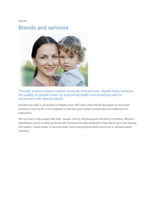 Service
Brands and services
Through science-based nutrition products and services, Nestlé helps enhance
the quality of people's lives by supporting health and providing care for
consumers with special needs.
Nutrition has been a cornerstone of Nestlé since 1867 when Henri Nestlé developed his first infant
formula to save the life of his neighbour’s child who was unable to breast feed and suffering from
malnutrition.
We continue to help people lead fuller, happier lives by developing and delivering innovative, effective,
scientifically proven nutrition products with functional benefits,designed to help infants grow and develop
into healthy, robust adults; to promote peak mental and physical performance and to address weight
problems.
 