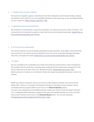 • 7. Supplier and customer relations
We require our suppliers, agents, subcontractors and their employees to demonstrate honesty, integrity
and fairness, and to adhere to our non-negotiable standards. In the same way, we are committed towards
our own customers. Nestlé Supplier Code (pdf, 1 Mb)
• 8. Agriculture and rural development
We contribute to improvements in agricultural production, the social and economic status of farmers, rural
communities and in production systems to make them more environmentally sustainable. Nestlé Policy on
Environmental Sustainability (pdf, 349 Kb)
• 9. Environmental sustainability
We commit ourselves to environmentally sustainable business practices. At all stages of the product life
cycle we strive to use natural resources efficiently, favour the use of sustainably-managed renewable
resources, and target zero waste. Nestlé Policy on Environmental Sustainability (pdf, 349 Kb)
• 10. Water
We are committed to the sustainable use of water and continuous improvement in water management.
We recognise that the world faces a growing water challenge and that responsible management of the
world’s resources by all water users is an absolute necessity. Nestlé Water report (pdf, 3 Mb)
Nestlé continues to maintain its commitment to follow and respect all applicable local laws in each of its
markets.
Nestlé has a Board of Directors, led by our Chairman Peter Brabeck-Letmathe, who was the former
Nestlé CEO. There are 15 members of the Board of Directors. Full details of each member and the
committees that they operate within can be found in our Board of Directors section.
The day to day management of the Nestlé business is taken care of by our Executive Board members.
The 13 designated Board Members manage diverse parts of the global business and a full curriculum
vitea of each member can be found in the Executive Boardsection. You can also download
theOrganisational Chart (Updated April 2012) (pdf, 15 Kb)
 
 
 
 