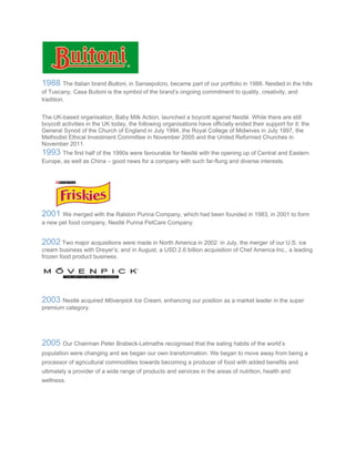 1988 The Italian brand Buitoni, in Sansepolcro, became part of our portfolio in 1988. Nestled in the hills
of Tuscany, Casa Buitoni is the symbol of the brand’s ongoing commitment to quality, creativity, and
tradition.
The UK-based organisation, Baby Milk Action, launched a boycott against Nestlé. While there are still
boycott activities in the UK today, the following organisations have officially ended their support for it: the
General Synod of the Church of England in July 1994, the Royal College of Midwives in July 1997, the
Methodist Ethical Investment Committee in November 2005 and the United Reformed Churches in
November 2011.
1993 The first half of the 1990s were favourable for Nestlé with the opening up of Central and Eastern
Europe, as well as China – good news for a company with such far-flung and diverse interests.
2001 We merged with the Ralston Purina Company, which had been founded in 1983, in 2001 to form
a new pet food company, Nestlé Purina PetCare Company.
2002 Two major acquisitions were made in North America in 2002: in July, the merger of our U.S. ice
cream business with Dreyer’s; and in August, a USD 2.6 billion acquisition of Chef America Inc., a leading
frozen food product business.
2003 Nestlé acquired Mövenpick Ice Cream, enhancing our position as a market leader in the super
premium category.
2005 Our Chairman Peter Brabeck-Letmathe recognised that the eating habits of the world’s
population were changing and we began our own transformation. We began to move away from being a
processor of agricultural commodities towards becoming a producer of food with added benefits and
ultimately a provider of a wide range of products and services in the areas of nutrition, health and
wellness.
 