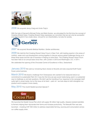  
2006 We acquired Jenny Craig and Uncle Toby's
With the help of Harvard’s Michael Porter and Mark Kramer, we articulated for the first time the concept of
Creating Shared Value. Creating Shared Value expresses our conviction that we can only be successful
over the long term if we create value, not just for our shareholders, but also for society.
2007 We acquired Novartis Medical Nutrition, Gerber andHenniez.
2009 We held the first Creating Shared Value Forum in New York, with leading experts in the areas of
nutrition, water and rural development coming together to discuss serious global challenges facing us in
these three areas and the role of business in helping to solve them. The Creating Shared Value Forum
has been held on an annual basis since then, with London in 2010 and Washington, D.C. in 2011.
We celebrated the opening of the Chocolate Centre of Excellence in Broc, Switzerland
January 2010 We sold our remaining Alcon shares to Novartis and also acquired Kraft Foods’
frozen pizza business.
March 2010 We faced a challenge from Greenpeace who wanted to be reassured about our
commitment to sustainable Palm Oil. It was the first time we saw social media being used in a substantial
way to challenge us and ask questions. We didn’t get the handling of our response to the campaign itself
quite right in social media, but on the issue at its heart – palm oil - we took steps to both strengthen our
position and to explain it more clearly.
May 2010 This month Nestlé launched Special.T.
We launched the Nestlé Cocoa Plan which will supply 38 million high quality, disease-resistant plantlets
to farmers helping them rejuvenate their farms and increase productivity. The Nescafé Plan was also
launched – investing CHF 500 million to address responsible farming, sourcing and consumption across
our coffee supply chain.
 