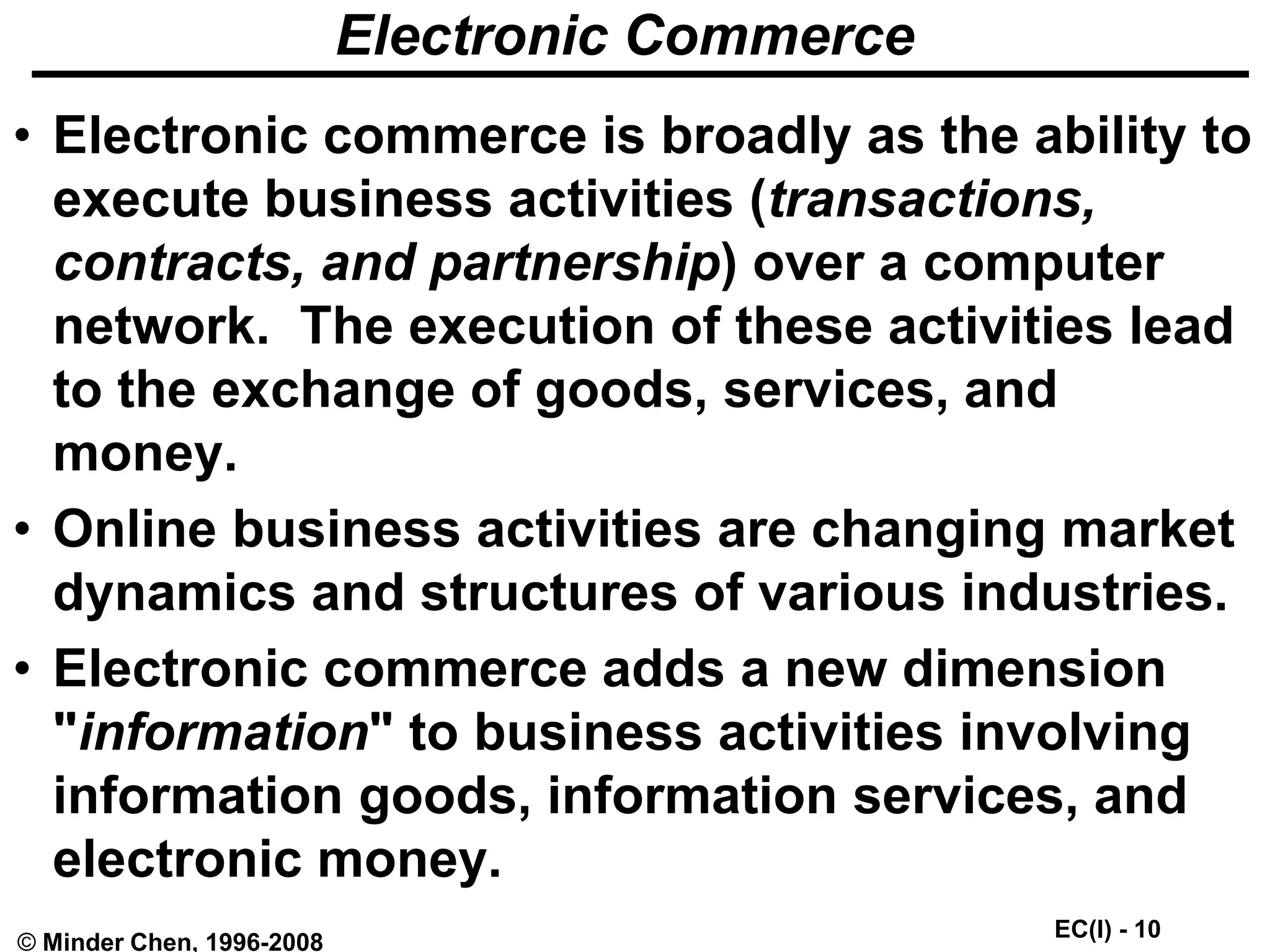 EC(I) - 10
© Minder Chen, 1996-2008
Electronic Commerce
• Electronic commerce is broadly as the ability to
execute business activities (transactions,
contracts, and partnership) over a computer
network. The execution of these activities lead
to the exchange of goods, services, and
money.
• Online business activities are changing market
dynamics and structures of various industries.
• Electronic commerce adds a new dimension
"information" to business activities involving
information goods, information services, and
electronic money.
 