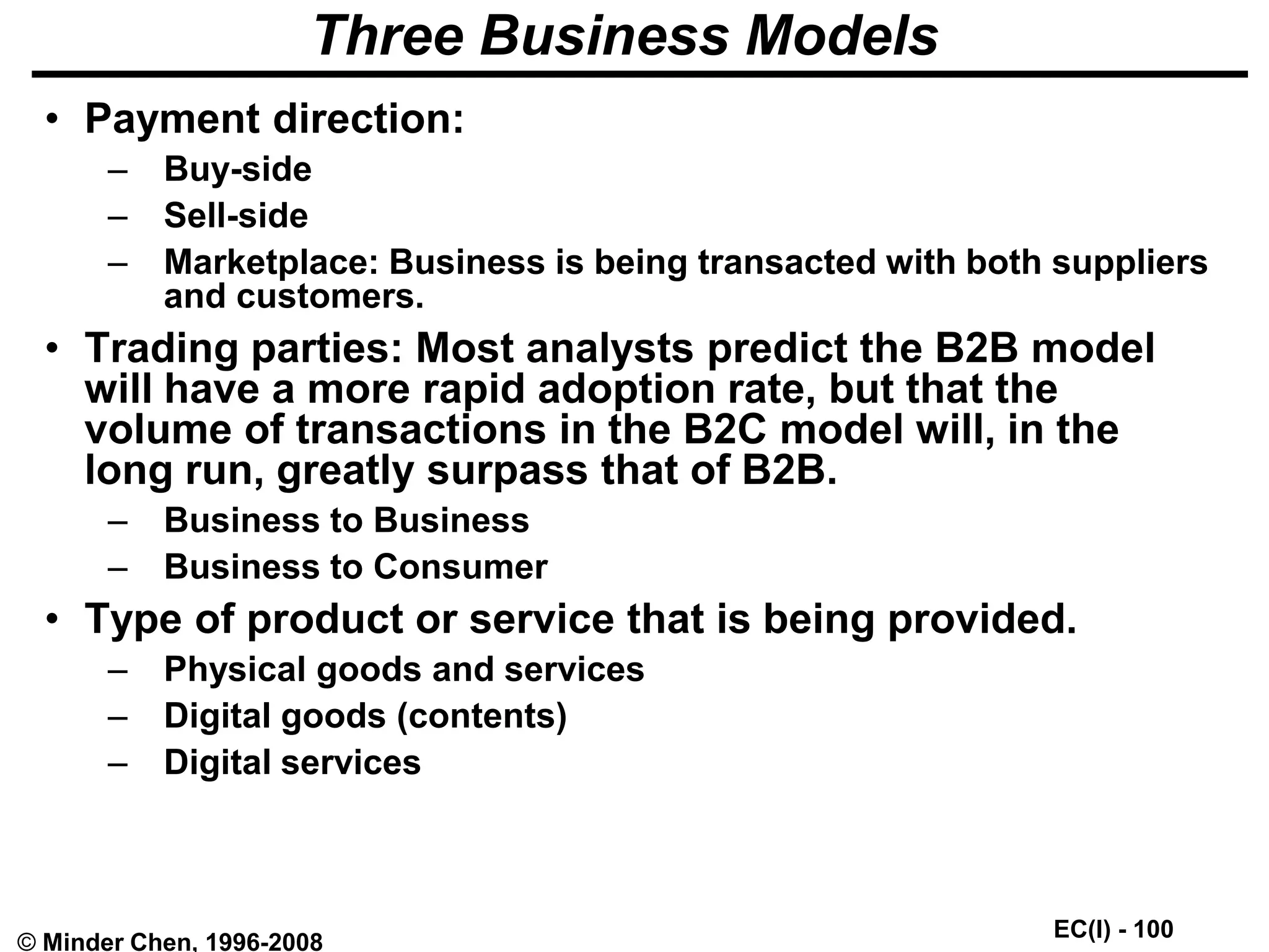 EC(I) - 100
© Minder Chen, 1996-2008
Three Business Models
• Payment direction:
– Buy-side
– Sell-side
– Marketplace: Business is being transacted with both suppliers
and customers.
• Trading parties: Most analysts predict the B2B model
will have a more rapid adoption rate, but that the
volume of transactions in the B2C model will, in the
long run, greatly surpass that of B2B.
– Business to Business
– Business to Consumer
• Type of product or service that is being provided.
– Physical goods and services
– Digital goods (contents)
– Digital services
 