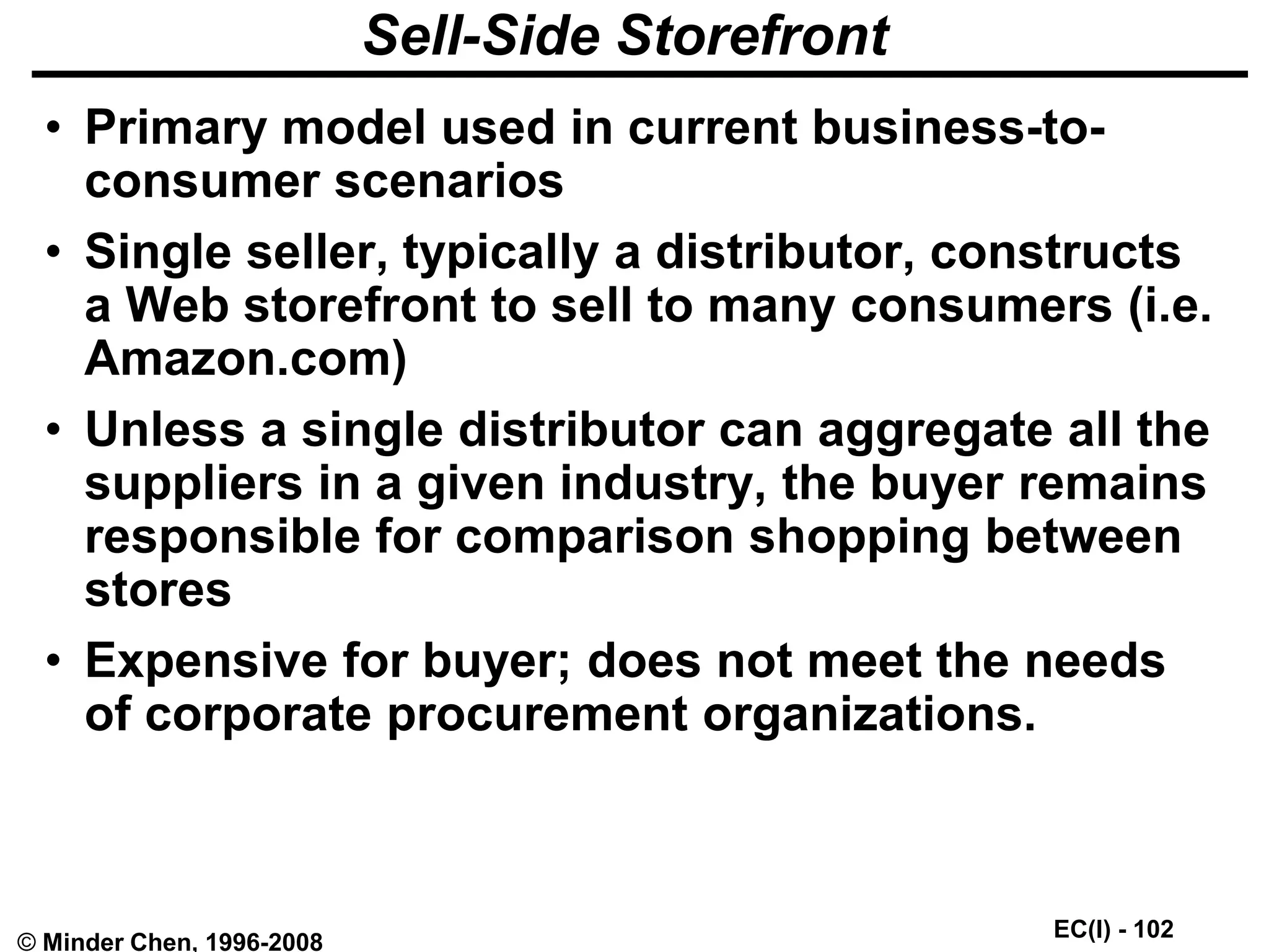 EC(I) - 102
© Minder Chen, 1996-2008
Sell-Side Storefront
• Primary model used in current business-to-
consumer scenarios
• Single seller, typically a distributor, constructs
a Web storefront to sell to many consumers (i.e.
Amazon.com)
• Unless a single distributor can aggregate all the
suppliers in a given industry, the buyer remains
responsible for comparison shopping between
stores
• Expensive for buyer; does not meet the needs
of corporate procurement organizations.
 