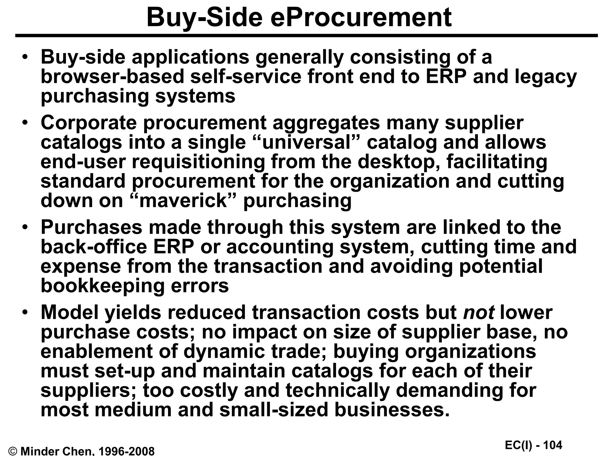 EC(I) - 104
© Minder Chen, 1996-2008
Buy-Side eProcurement
• Buy-side applications generally consisting of a
browser-based self-service front end to ERP and legacy
purchasing systems
• Corporate procurement aggregates many supplier
catalogs into a single “universal” catalog and allows
end-user requisitioning from the desktop, facilitating
standard procurement for the organization and cutting
down on “maverick” purchasing
• Purchases made through this system are linked to the
back-office ERP or accounting system, cutting time and
expense from the transaction and avoiding potential
bookkeeping errors
• Model yields reduced transaction costs but not lower
purchase costs; no impact on size of supplier base, no
enablement of dynamic trade; buying organizations
must set-up and maintain catalogs for each of their
suppliers; too costly and technically demanding for
most medium and small-sized businesses.
 